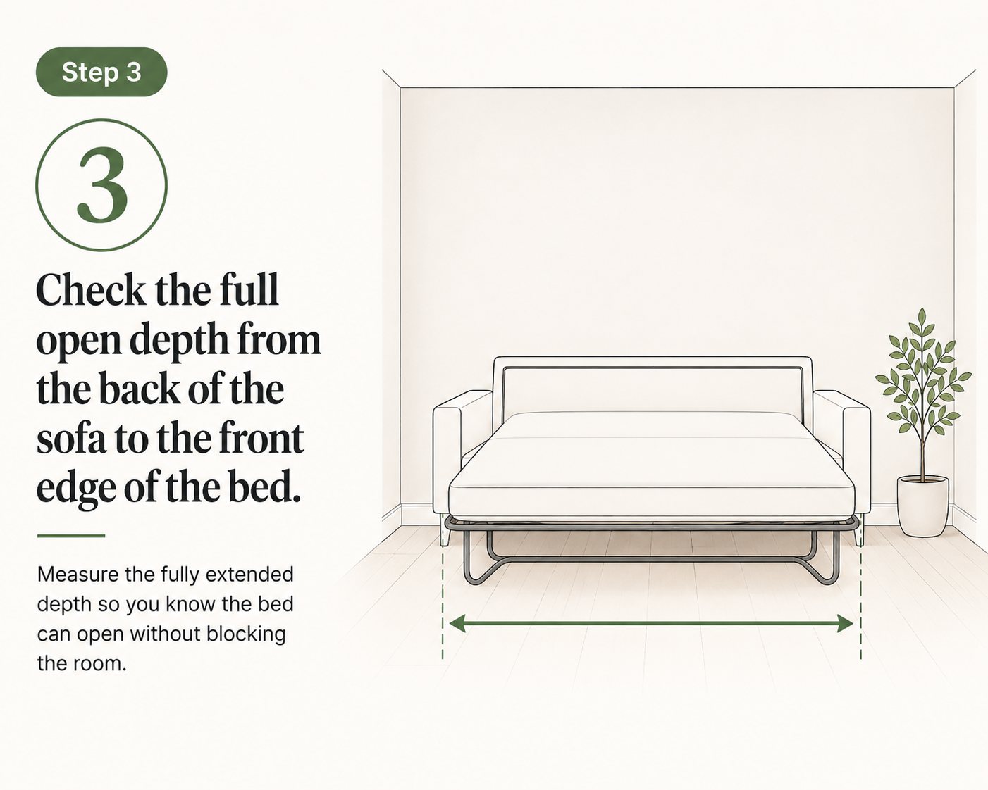 steps you should follow before buying a sofa bed: Check the full open depth from the back of the sofa to the front edge of the bed.